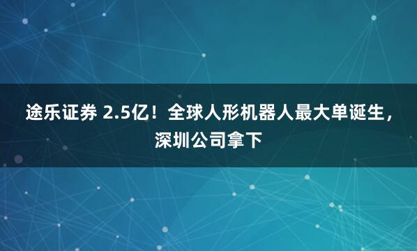 途乐证券 2.5亿！全球人形机器人最大单诞生，深圳公司拿下