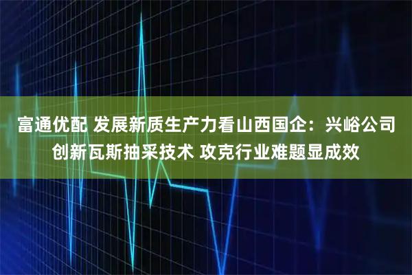 富通优配 发展新质生产力看山西国企：兴峪公司创新瓦斯抽采技术 攻克行业难题显成效