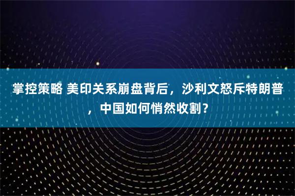 掌控策略 美印关系崩盘背后，沙利文怒斥特朗普，中国如何悄然收割？
