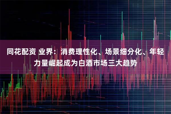同花配资 业界：消费理性化、场景细分化、年轻力量崛起成为白酒市场三大趋势