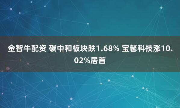 金智牛配资 碳中和板块跌1.68% 宝馨科技涨10.02%居首