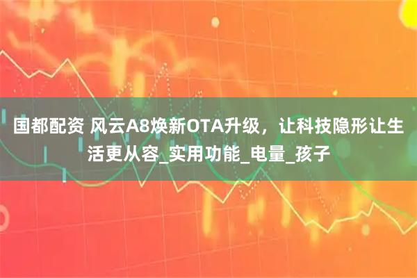 国都配资 风云A8焕新OTA升级，让科技隐形让生活更从容_实用功能_电量_孩子