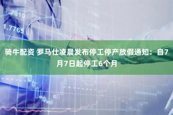 骑牛配资 罗马仕凌晨发布停工停产放假通知：自7月7日起停工6个月