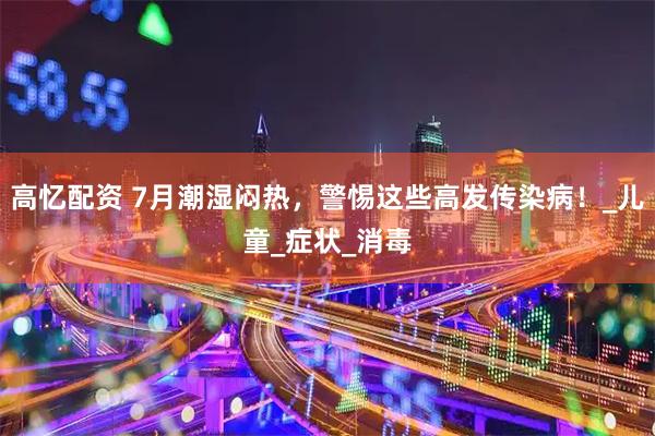高忆配资 7月潮湿闷热，警惕这些高发传染病！_儿童_症状_消毒