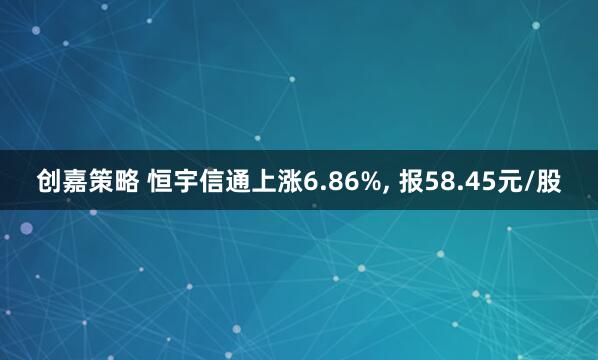 创嘉策略 恒宇信通上涨6.86%, 报58.45元/股