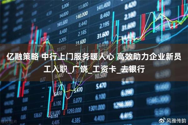 亿融策略 中行上门服务暖人心 高效助力企业新员工入职_广饶_工资卡_去银行