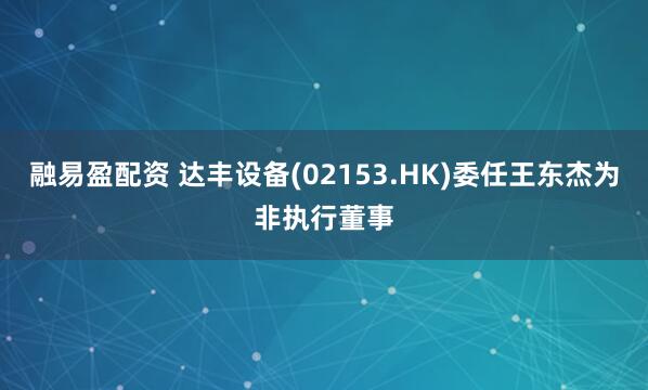 融易盈配资 达丰设备(02153.HK)委任王东杰为非执行董事